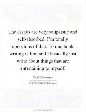 The essays are very solipsistic and self-absorbed, I’m totally conscious of that. To me, book writing is fun, and I basically just write about things that are entertaining to myself Picture Quote #1