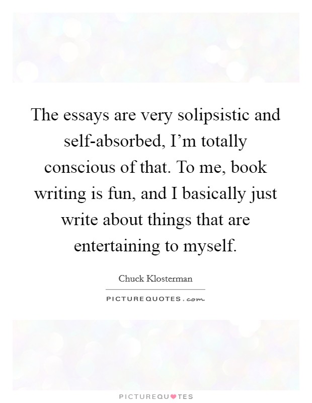 The essays are very solipsistic and self-absorbed, I'm totally conscious of that. To me, book writing is fun, and I basically just write about things that are entertaining to myself Picture Quote #1