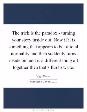 The trick is the paradox - turning your story inside out. Now if it is something that appears to be of total normality and then suddenly turns inside out and is a different thing all together then that’s fun to write Picture Quote #1