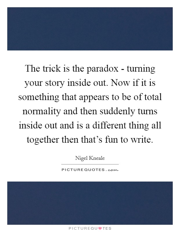The trick is the paradox - turning your story inside out. Now if it is something that appears to be of total normality and then suddenly turns inside out and is a different thing all together then that's fun to write Picture Quote #1