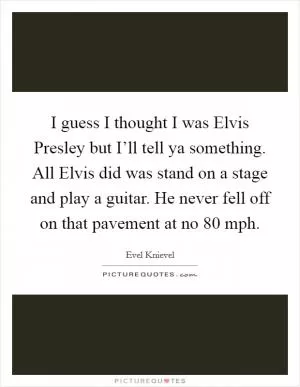 I guess I thought I was Elvis Presley but I’ll tell ya something. All Elvis did was stand on a stage and play a guitar. He never fell off on that pavement at no 80 mph Picture Quote #1
