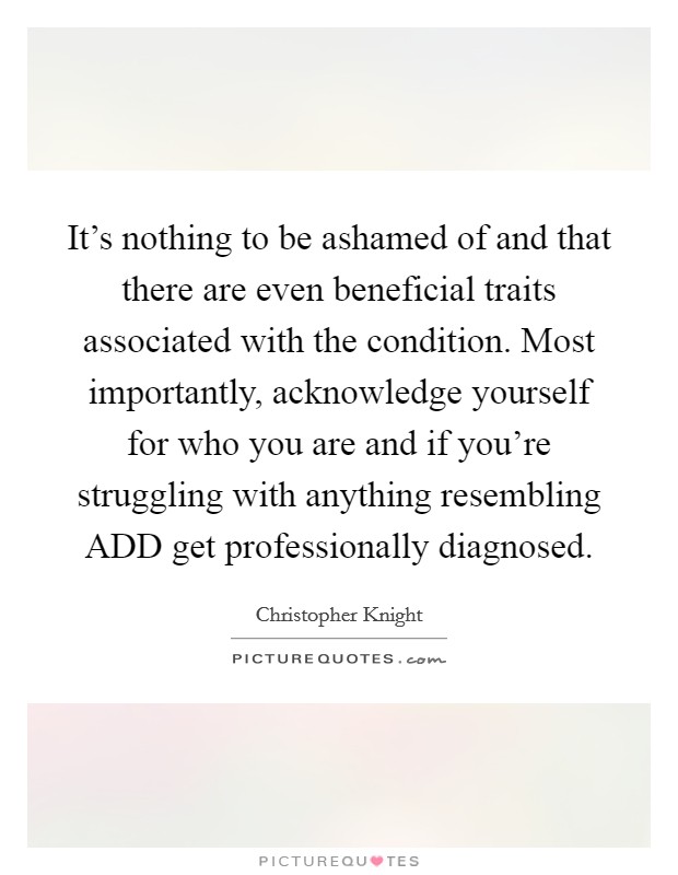 It's nothing to be ashamed of and that there are even beneficial traits associated with the condition. Most importantly, acknowledge yourself for who you are and if you're struggling with anything resembling ADD get professionally diagnosed Picture Quote #1