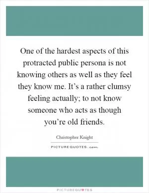 One of the hardest aspects of this protracted public persona is not knowing others as well as they feel they know me. It’s a rather clumsy feeling actually; to not know someone who acts as though you’re old friends Picture Quote #1