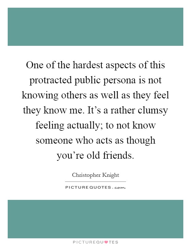 One of the hardest aspects of this protracted public persona is not knowing others as well as they feel they know me. It's a rather clumsy feeling actually; to not know someone who acts as though you're old friends Picture Quote #1