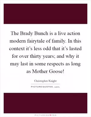 The Brady Bunch is a live action modern fairytale of family. In this context it’s less odd that it’s lasted for over thirty years; and why it may last in some respects as long as Mother Goose! Picture Quote #1