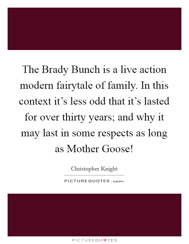 The Brady Bunch is a live action modern fairytale of family. In this context it's less odd that it's lasted for over thirty years; and why it may last in some respects as long as Mother Goose! Picture Quote #1