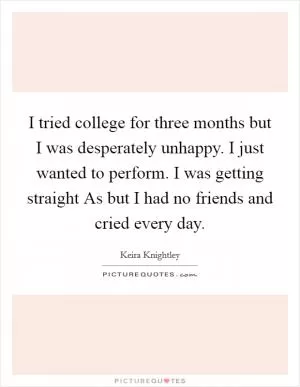I tried college for three months but I was desperately unhappy. I just wanted to perform. I was getting straight As but I had no friends and cried every day Picture Quote #1