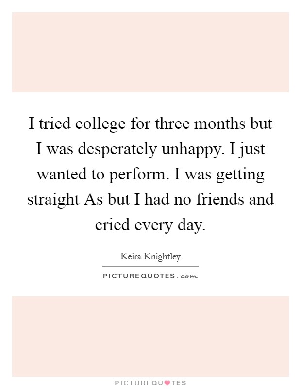 I tried college for three months but I was desperately unhappy. I just wanted to perform. I was getting straight As but I had no friends and cried every day Picture Quote #1