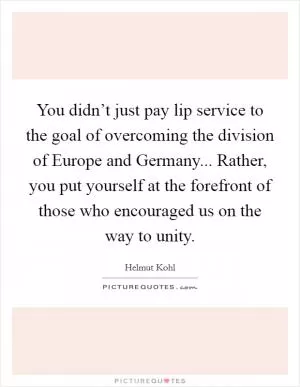 You didn’t just pay lip service to the goal of overcoming the division of Europe and Germany... Rather, you put yourself at the forefront of those who encouraged us on the way to unity Picture Quote #1