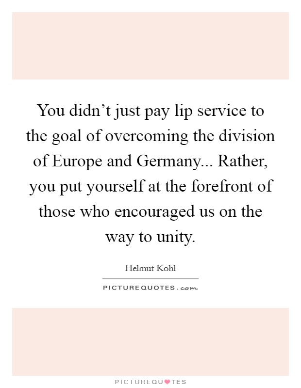 You didn't just pay lip service to the goal of overcoming the division of Europe and Germany... Rather, you put yourself at the forefront of those who encouraged us on the way to unity Picture Quote #1