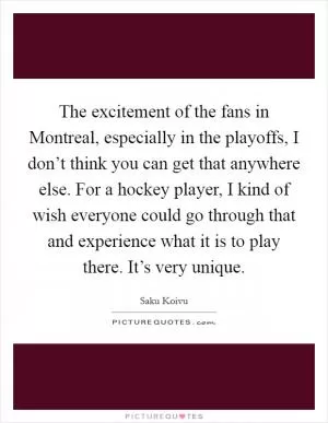 The excitement of the fans in Montreal, especially in the playoffs, I don’t think you can get that anywhere else. For a hockey player, I kind of wish everyone could go through that and experience what it is to play there. It’s very unique Picture Quote #1