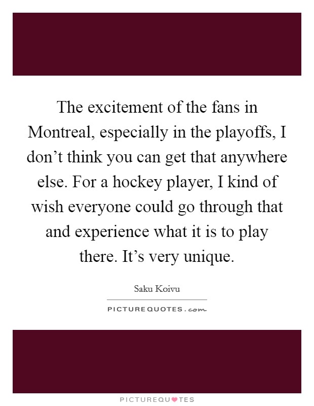 The excitement of the fans in Montreal, especially in the playoffs, I don't think you can get that anywhere else. For a hockey player, I kind of wish everyone could go through that and experience what it is to play there. It's very unique Picture Quote #1