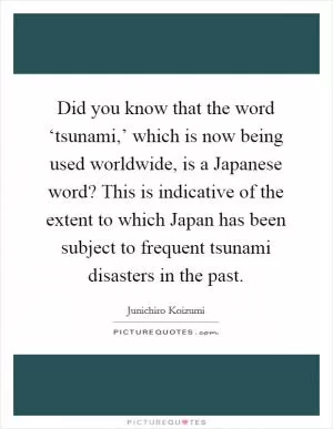 Did you know that the word ‘tsunami,’ which is now being used worldwide, is a Japanese word? This is indicative of the extent to which Japan has been subject to frequent tsunami disasters in the past Picture Quote #1