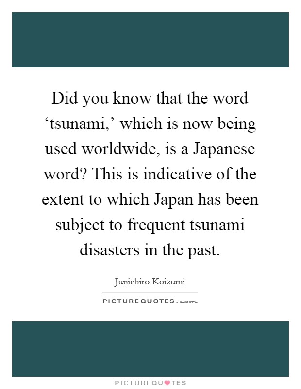 Did you know that the word ‘tsunami,' which is now being used worldwide, is a Japanese word? This is indicative of the extent to which Japan has been subject to frequent tsunami disasters in the past Picture Quote #1