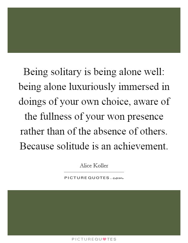 Being solitary is being alone well: being alone luxuriously immersed in doings of your own choice, aware of the fullness of your won presence rather than of the absence of others. Because solitude is an achievement Picture Quote #1
