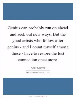 Genius can probably run on ahead and seek out new ways. But the good artists who follow after genius - and I count myself among these - have to restore the lost connection once more Picture Quote #1