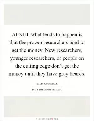 At NIH, what tends to happen is that the proven researchers tend to get the money. New researchers, younger researchers, or people on the cutting edge don’t get the money until they have gray beards Picture Quote #1
