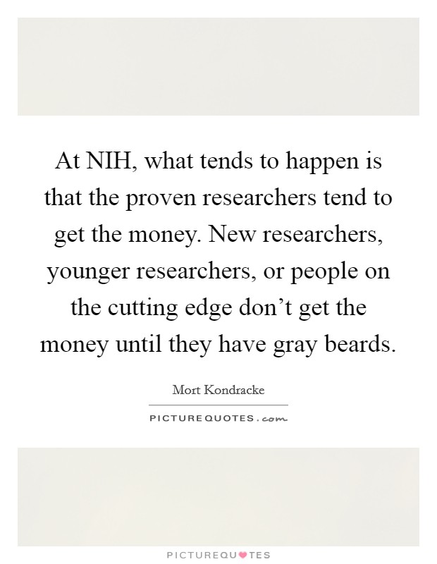 At NIH, what tends to happen is that the proven researchers tend to get the money. New researchers, younger researchers, or people on the cutting edge don't get the money until they have gray beards Picture Quote #1