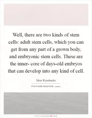 Well, there are two kinds of stem cells: adult stem cells, which you can get from any part of a grown body, and embryonic stem cells. These are the inner- core of days-old embryos that can develop into any kind of cell Picture Quote #1