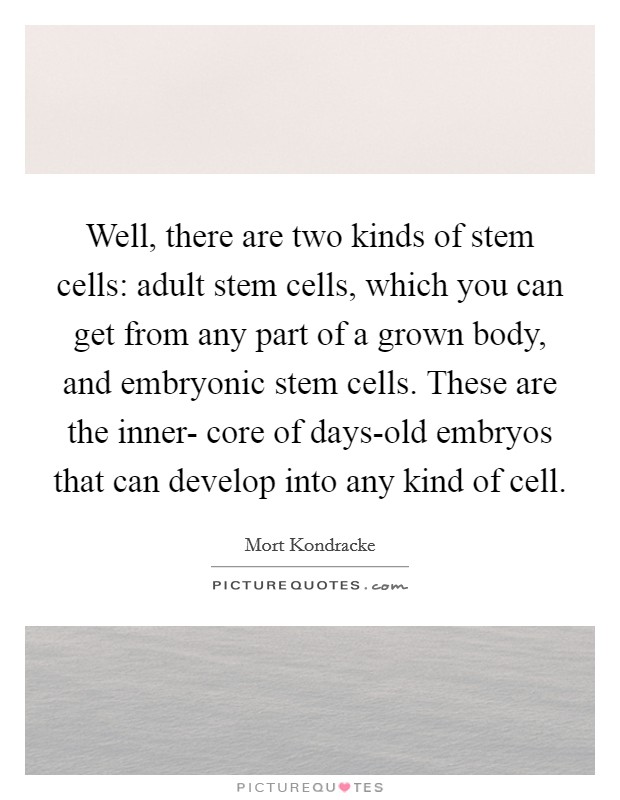 Well, there are two kinds of stem cells: adult stem cells, which you can get from any part of a grown body, and embryonic stem cells. These are the inner- core of days-old embryos that can develop into any kind of cell Picture Quote #1