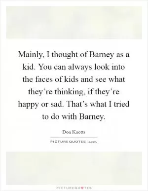 Mainly, I thought of Barney as a kid. You can always look into the faces of kids and see what they’re thinking, if they’re happy or sad. That’s what I tried to do with Barney Picture Quote #1