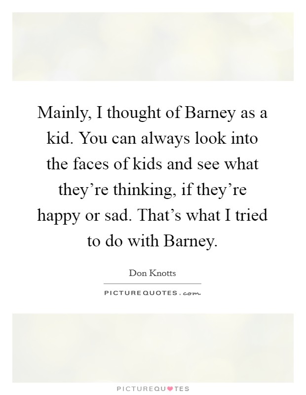 Mainly, I thought of Barney as a kid. You can always look into the faces of kids and see what they're thinking, if they're happy or sad. That's what I tried to do with Barney Picture Quote #1