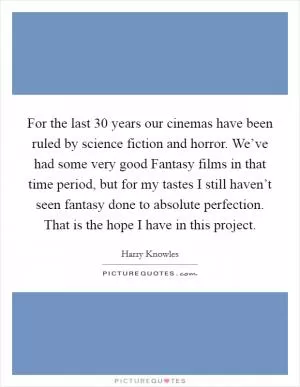 For the last 30 years our cinemas have been ruled by science fiction and horror. We’ve had some very good Fantasy films in that time period, but for my tastes I still haven’t seen fantasy done to absolute perfection. That is the hope I have in this project Picture Quote #1
