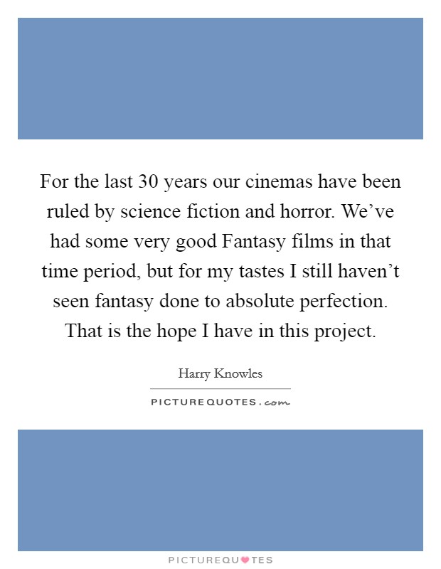 For the last 30 years our cinemas have been ruled by science fiction and horror. We've had some very good Fantasy films in that time period, but for my tastes I still haven't seen fantasy done to absolute perfection. That is the hope I have in this project Picture Quote #1