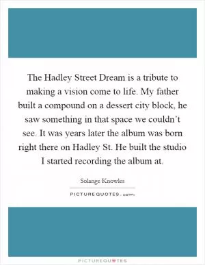 The Hadley Street Dream is a tribute to making a vision come to life. My father built a compound on a dessert city block, he saw something in that space we couldn’t see. It was years later the album was born right there on Hadley St. He built the studio I started recording the album at Picture Quote #1
