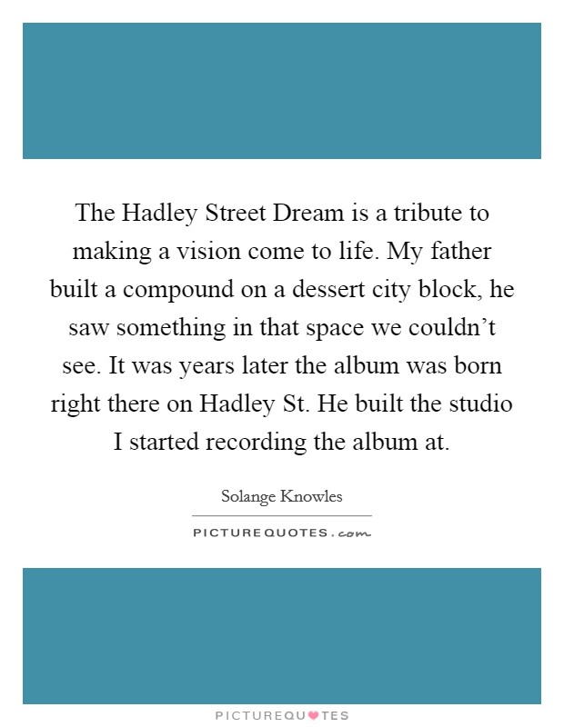The Hadley Street Dream is a tribute to making a vision come to life. My father built a compound on a dessert city block, he saw something in that space we couldn't see. It was years later the album was born right there on Hadley St. He built the studio I started recording the album at Picture Quote #1