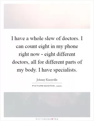 I have a whole slew of doctors. I can count eight in my phone right now - eight different doctors, all for different parts of my body. I have specialists Picture Quote #1
