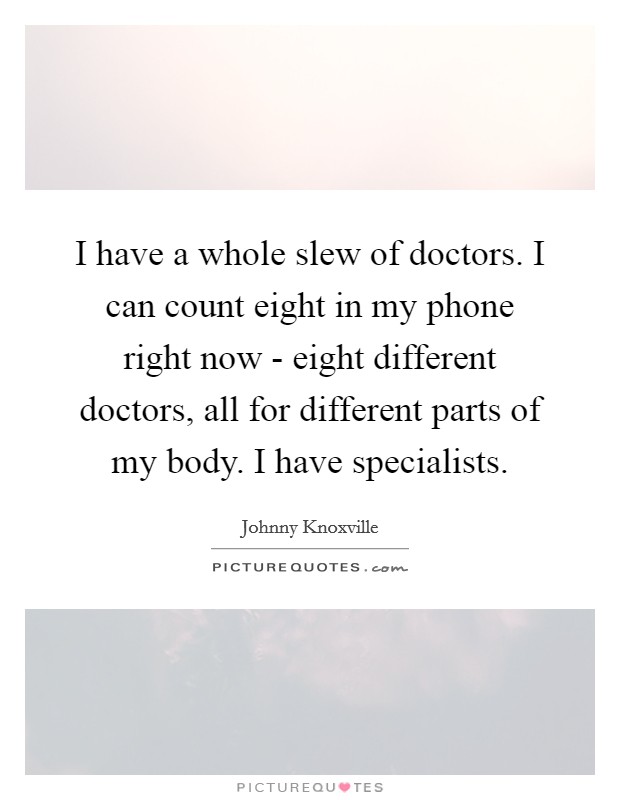 I have a whole slew of doctors. I can count eight in my phone right now - eight different doctors, all for different parts of my body. I have specialists Picture Quote #1
