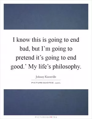 I know this is going to end bad, but I’m going to pretend it’s going to end good.’ My life’s philosophy Picture Quote #1