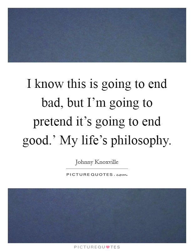 I know this is going to end bad, but I'm going to pretend it's going to end good.' My life's philosophy Picture Quote #1