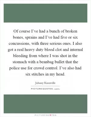 Of course I’ve had a bunch of broken bones, sprains and I’ve had five or six concussions, with three serious ones. I also got a real heavy duty blood clot and internal bleeding from where I was shot in the stomach with a beanbag bullet that the police use for crowd control. I’ve also had six stitches in my head Picture Quote #1