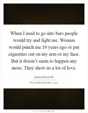 When I used to go into bars people would try and fight me. Women would punch me 10 years ago or put cigarettes out on my arm or my face. But it doesn’t seem to happen any more. They show us a lot of love Picture Quote #1