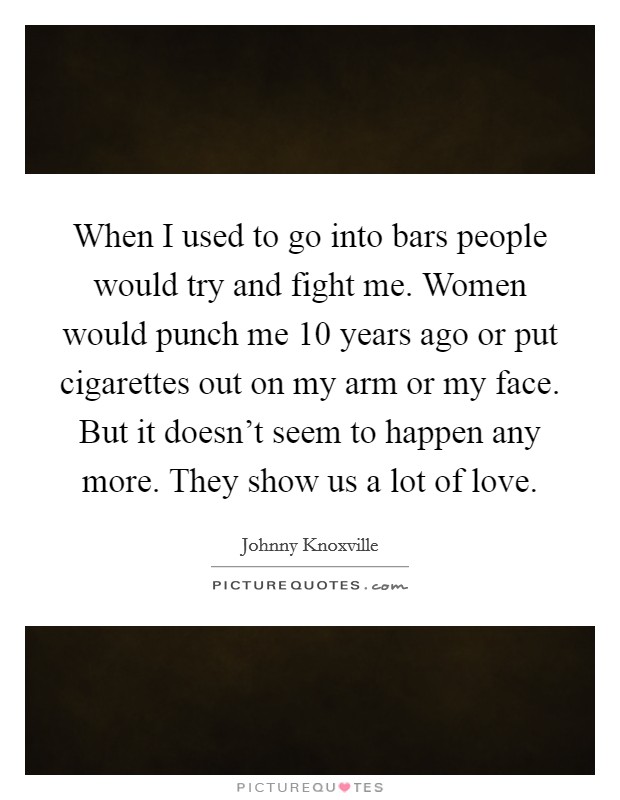 When I used to go into bars people would try and fight me. Women would punch me 10 years ago or put cigarettes out on my arm or my face. But it doesn't seem to happen any more. They show us a lot of love Picture Quote #1