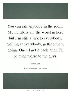 You can ask anybody in the room. My numbers are the worst in here but I’m still a jerk to everybody, yelling at everybody, getting them going. Once I get it back, then I’ll be even worse to the guys Picture Quote #1
