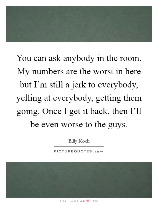 You can ask anybody in the room. My numbers are the worst in here but I'm still a jerk to everybody, yelling at everybody, getting them going. Once I get it back, then I'll be even worse to the guys Picture Quote #1