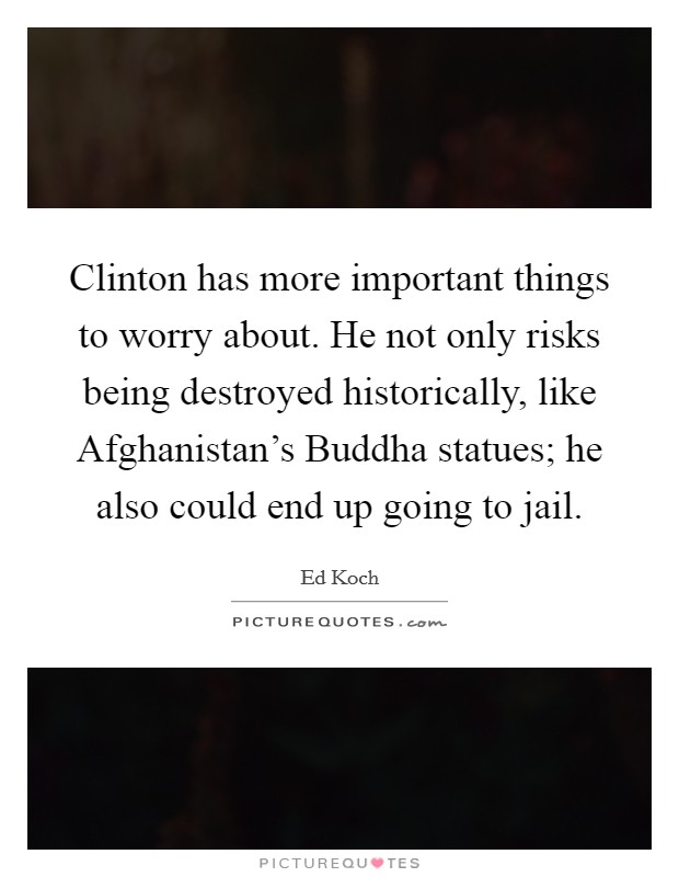 Clinton has more important things to worry about. He not only risks being destroyed historically, like Afghanistan's Buddha statues; he also could end up going to jail Picture Quote #1