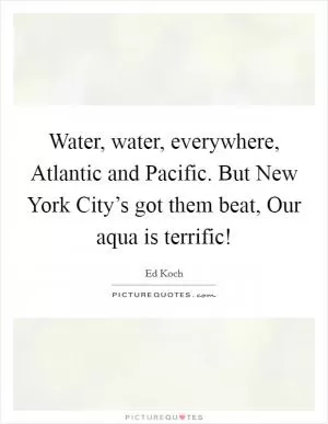 Water, water, everywhere, Atlantic and Pacific. But New York City’s got them beat, Our aqua is terrific! Picture Quote #1