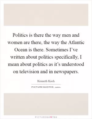 Politics is there the way men and women are there, the way the Atlantic Ocean is there. Sometimes I’ve written about politics specifically, I mean about politics as it’s understood on television and in newspapers Picture Quote #1