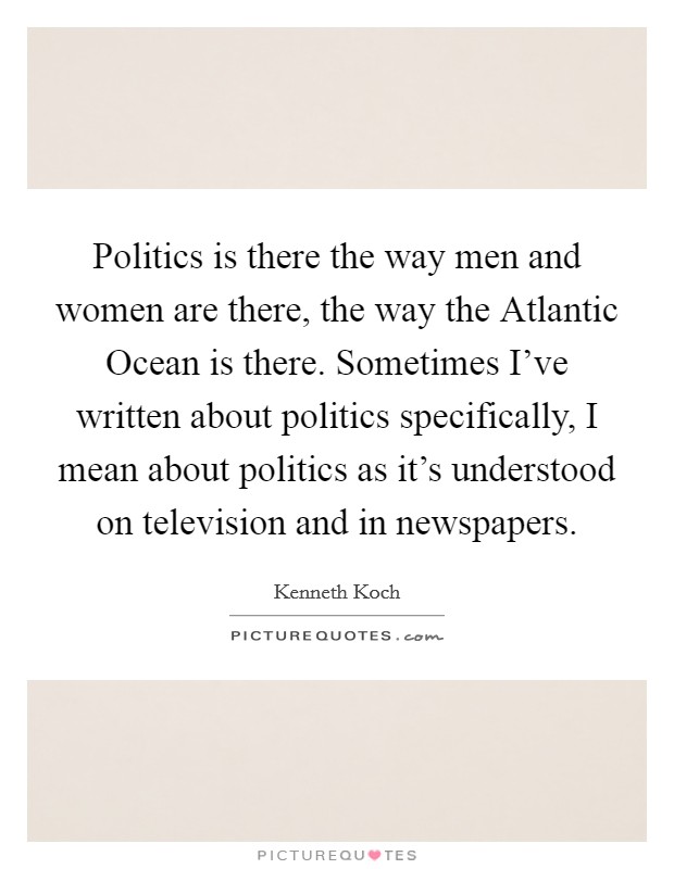 Politics is there the way men and women are there, the way the Atlantic Ocean is there. Sometimes I've written about politics specifically, I mean about politics as it's understood on television and in newspapers Picture Quote #1