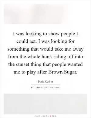I was looking to show people I could act. I was looking for something that would take me away from the whole hunk riding off into the sunset thing that people wanted me to play after Brown Sugar Picture Quote #1
