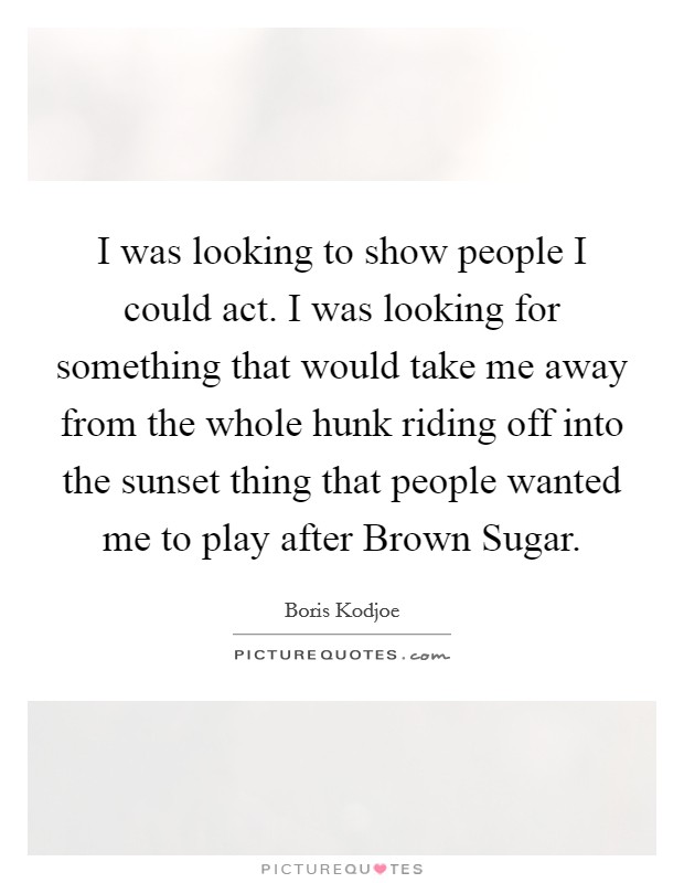 I was looking to show people I could act. I was looking for something that would take me away from the whole hunk riding off into the sunset thing that people wanted me to play after Brown Sugar Picture Quote #1