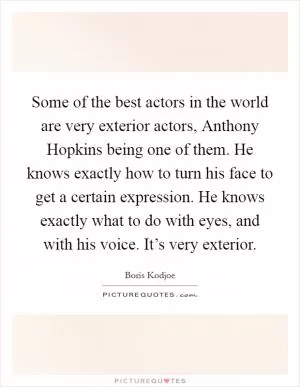 Some of the best actors in the world are very exterior actors, Anthony Hopkins being one of them. He knows exactly how to turn his face to get a certain expression. He knows exactly what to do with eyes, and with his voice. It’s very exterior Picture Quote #1