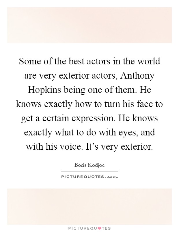 Some of the best actors in the world are very exterior actors, Anthony Hopkins being one of them. He knows exactly how to turn his face to get a certain expression. He knows exactly what to do with eyes, and with his voice. It's very exterior Picture Quote #1
