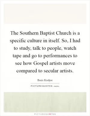 The Southern Baptist Church is a specific culture in itself. So, I had to study, talk to people, watch tape and go to performances to see how Gospel artists move compared to secular artists Picture Quote #1