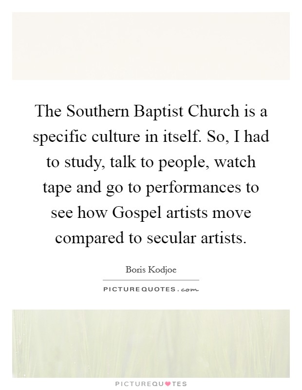 The Southern Baptist Church is a specific culture in itself. So, I had to study, talk to people, watch tape and go to performances to see how Gospel artists move compared to secular artists Picture Quote #1