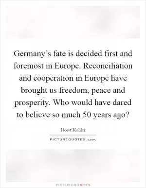 Germany’s fate is decided first and foremost in Europe. Reconciliation and cooperation in Europe have brought us freedom, peace and prosperity. Who would have dared to believe so much 50 years ago? Picture Quote #1